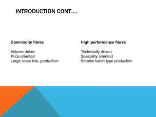 INTRODUCTION CONT….
Commodity fibres
Volume driven
Price oriented
Large scale line- production
High performance fibres
Technically driven
Speciality oriented
Smaller batch type production
 