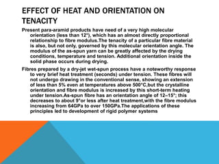 EFFECT OF HEAT AND ORIENTATION ON
TENACITY
Present para-aramid products have need of a very high molecular
orientation (less than 12°), which has an almost directly proportional
relationship to ﬁbre modulus.The tenacity of a particular ﬁbre material
is also, but not only, governed by this molecular orientation angle. The
modulus of the as-spun yarn can be greatly affected by the drying
conditions, temperature and tension. Additional orientation inside the
solid phase occurs during drying.
Fibres prepared by a dry-jet wet-spun process have a noteworthy response
to very brief heat treatment (seconds) under tension. These ﬁbres will
not undergo drawing in the conventional sense, showing an extension
of less than 5% even at temperatures above 500°C,but the crystalline
orientation and ﬁbre modulus is increased by this short-term heating
under tension.As-spun ﬁbre has an orientation angle of 12–15°; this
decreases to about 9°or less after heat treatment,with the ﬁbre modulus
increasing from 64GPa to over 150GPa.The applications of these
principles led to development of rigid polymer systems
 