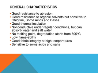 GENERAL CHARACTERISTICS
Good resistance to abrasion
Good resistance to organic solvents but sensitive to
Chlorine, Some Acids and Bases
Good thermal insulation
Nonconductive under regular conditions, but can
absorb water and salt water
No melting point, degradation starts from 500oC
Low flame-ability
Good fabric integrity at high temperatures
Sensitive to some acids and salts
 