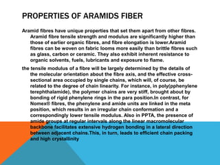 PROPERTIES OF ARAMIDS FIBER
Aramid ﬁbres have unique properties that set them apart from other ﬁbres.
Aramid ﬁbre tensile strength and modulus are signiﬁcantly higher than
those of earlier organic ﬁbres, and ﬁbre elongation is lower.Aramid
ﬁbres can be woven on fabric looms more easily than brittle ﬁbres such
as glass, carbon or ceramic. They also exhibit inherent resistance to
organic solvents, fuels, lubricants and exposure to ﬂame.
the tensile modulus of a ﬁbre will be largely determined by the details of
the molecular orientation about the ﬁbre axis, and the effective cross-
sectional area occupied by single chains, which will, of course, be
related to the degree of chain linearity. For instance, in poly(pphenylene
terephthalamide), the polymer chains are very stiff, brought about by
bonding of rigid phenylene rings in the para position.In contrast, for
Nomex® ﬁbres, the phenylene and amide units are linked in the meta
position, which results in an irregular chain conformation and a
correspondingly lower tensile modulus. Also in PPTA, the presence of
amide groups at regular intervals along the linear macromolecular
backbone facilitates extensive hydrogen bonding in a lateral direction
between adjacent chains.This, in turn, leads to efﬁcient chain packing
and high crystallinity
 