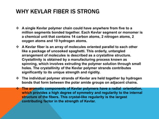 WHY KEVLAR FIBER IS STRONG
 A single Kevlar polymer chain could have anywhere from five to a
million segments bonded together. Each Kevlar segment or monomer is
a chemical unit that contains 14 carbon atoms, 2 nitrogen atoms, 2
oxygen atoms and 10 hydrogen atoms.
 A Kevlar fiber is an array of molecules oriented parallel to each other
like a package of uncooked spaghetti. This orderly, untangled
arrangement of molecules is described as a crystalline structure.
Crystallinity is obtained by a manufacturing process known as
spinning, which involves extruding the polymer solution through small
holes. The crystallinity of the Kevlar polymer strands contributes
significantly to its unique strength and rigidity.
 The individual polymer strands of Kevlar are held together by hydrogen
bonds that form between the polar amide groups on adjacent chains.
 The aromatic components of Kevlar polymers have a radial orientation,
which provides a high degree of symmetry and regularity to the internal
structure of the fibers. This crystal-like regularity is the largest
contributing factor in the strength of Kevlar.
 
