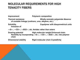 MOLECULAR REQUIREMENTS FOR HIGH
TENACITY FIBERS
Improvement Polymeric composition
Thermal resistance Wholly aromatic polyamide Absence
of unstable linkage (urethane, urea, alkylene, etc.)
Solubility Copolymer with dissymmetrical units
Inclusion of
—O—, —CO—, —SO2—, etc. Amides rather than esters
Drawing potential High molecular weight Enhanced chain
ﬂexibility by incorporating —O—, —CO—, —SO2—, etc. into polymer
chain
Dimensional stability Rigid molecular chain Crystallinity
 