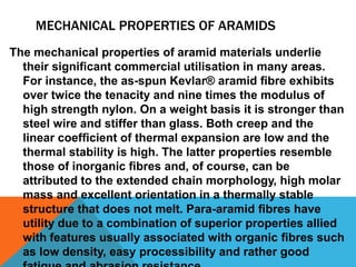 MECHANICAL PROPERTIES OF ARAMIDS
The mechanical properties of aramid materials underlie
their signiﬁcant commercial utilisation in many areas.
For instance, the as-spun Kevlar® aramid ﬁbre exhibits
over twice the tenacity and nine times the modulus of
high strength nylon. On a weight basis it is stronger than
steel wire and stiffer than glass. Both creep and the
linear coefﬁcient of thermal expansion are low and the
thermal stability is high. The latter properties resemble
those of inorganic ﬁbres and, of course, can be
attributed to the extended chain morphology, high molar
mass and excellent orientation in a thermally stable
structure that does not melt. Para-aramid ﬁbres have
utility due to a combination of superior properties allied
with features usually associated with organic ﬁbres such
as low density, easy processibility and rather good
 