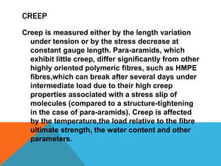CREEP
Creep is measured either by the length variation
under tension or by the stress decrease at
constant gauge length. Para-aramids, which
exhibit little creep, differ signiﬁcantly from other
highly oriented polymeric ﬁbres, such as HMPE
ﬁbres,which can break after several days under
intermediate load due to their high creep
properties associated with a stress slip of
molecules (compared to a structure-tightening
in the case of para-aramids). Creep is affected
by the temperature,the load relative to the ﬁbre
ultimate strength, the water content and other
parameters.
 