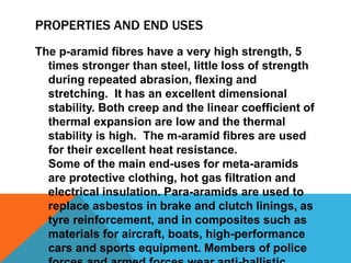 PROPERTIES AND END USES
The p-aramid fibres have a very high strength, 5
times stronger than steel, little loss of strength
during repeated abrasion, flexing and
stretching. It has an excellent dimensional
stability. Both creep and the linear coefficient of
thermal expansion are low and the thermal
stability is high. The m-aramid fibres are used
for their excellent heat resistance.
Some of the main end-uses for meta-aramids
are protective clothing, hot gas filtration and
electrical insulation. Para-aramids are used to
replace asbestos in brake and clutch linings, as
tyre reinforcement, and in composites such as
materials for aircraft, boats, high-performance
cars and sports equipment. Members of police
 