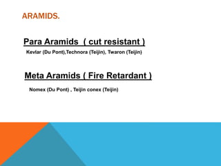 ARAMIDS.
Para Aramids ( cut resistant )
Kevlar (Du Pont),Technora (Teijin), Twaron (Teijin)
Meta Aramids ( Fire Retardant )
Nomex (Du Pont) , Teijin conex (Teijin)
 