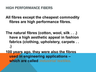HIGH PERFORMANCE FIBERS
All fibres except the cheapest commodity
fibres are high performance fibres.
The natural fibres (cotton, wool, silk . . .)
have a high aesthetic appeal in fashion
fabrics (clothing, upholstery, carpets . .
.)
100 years ago, they were also the fibres
used in engineering applications –
which are called industrial textiles.
 