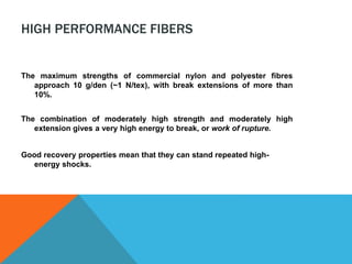 HIGH PERFORMANCE FIBERS
The maximum strengths of commercial nylon and polyester fibres
approach 10 g/den (~1 N/tex), with break extensions of more than
10%.
The combination of moderately high strength and moderately high
extension gives a very high energy to break, or work of rupture.
Good recovery properties mean that they can stand repeated high-
energy shocks.
 