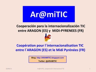 [email_address] Cooperación para la internacionalización TIC entre ARAGON  (ES) y  MIDI-PYRENEES (FR) Coopération pour l´internacionalisation TIC  entre l´ARAGON  (ES) et le Midi Pyrénées (FR) Blog:  http://ARAMITIC.blogspot.com Twitter: @ARAMITIC 