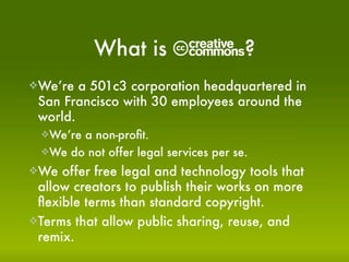 C?
            What is
We’re  a 501c3 corporation headquartered in
 San Francisco with 30 employees around the
 world.
  We’rea non-proﬁt.
  We do not offer legal services per se.

We  offer free legal and technology tools that
 allow creators to publish their works on more
 ﬂexible terms than standard copyright.
Terms that allow public sharing, reuse, and
 remix.
 