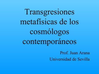 Transgresiones
metafísicas de los
cosmólogos
contemporáneos
Prof. Juan Arana
Universidad de Sevilla
 