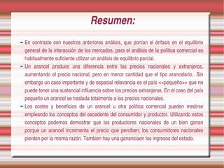 Resumen:
En  contraste  con  nuestros  anteriores  análisis,  que  ponían  el  énfasis  en  el  equilibrio 
general de la interacción de los mercados, para el análisis de la política comercial es 
habitualmente suficiente utilizar un análisis de equilibrio parcial.
Un  arancel  produce  una  diferencia  entre  los  precios  nacionales  y  extranjeros, 
aumentando  el precio nacional, pero en  menor cantidad que el tipo arancelario.. Sin 
embargo un caso importante y de especial relevancia es el país <<pequeño>> que no 
puede tener una sustancial influencia sobre los precios extranjeros. En el caso del país 
pequeño un arancel se traslada totalmente a los precios nacionales.
Los  costes  y  beneficios  de  un  arancel  u  otra  política  comercial  pueden  medirse 
empleando los conceptos del excedente del consumidor y productor. Utilizando estos 
conceptos  podemos  demostrar  que  los  productores  nacionales  de  un  bien  ganan 
porque  un  arancel  incrementa  el  precio  que  perciben;  los  consumidores  nacionales 
pierden por la misma razón. Tambien hay una gananciaen los ingresos del estado.
 
