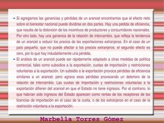 Si agregamos las ganancias y pérdidas de un arancel encontramos que el efecto neto 
sobre el bienestar nacional puede dividirse en dos partes. Hay una pédida de eficiencia, 
que resulta de la distorsión de los incentivos de productores y consumidores nacionales. 
Por otro lado, hay una ganancia de la relación de intercambio, que refleja la tendencia 
de un arancel a reducir los precios de las exportaciones extranjeras. En el caso de un 
país  pequeño,  que  no  puede  afectar  a  los  precios  extranjeros,  el  segundo  efecto  es 
cero, por lo que hay indudablemente una pérdida.
El análisis de un arancel puede ser rápidamente adaptado a otras medidas de política 
comercial, tales como subsidios a la exportación, cuotas de importación y restricciones 
voluntarias a la exportación. Un subsidio a la exportación provoca pérdidas de eficiencia 
similares  a  un  arancel,  pero  agrava  esas  pérdidas  provocando  un  deterioro  de  la 
relación  de  intercambio.  Las  cuotas  de  importación  y  restricciones  voluntarias  a  la 
exportación difieren del arancel en que el Estado no tiene ingresos. Por el contrario, lo 
que  habrían  sido  ingresos  del  Estado  aparecen  como  rentas  de  los  receptores  de  las 
licencias  de  importación  en  el  caso  de  la  cuota,  o  de  los  extranjeros  en  el  caso  de  la 
restricción voluntaria a la exportación.


                  Marbella Torres Gómez
 
