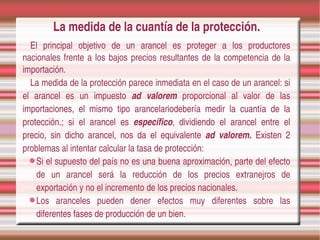 La medida de la cuantía de la protección.
   El  principal  objetivo  de  un  arancel  es  proteger  a  los  productores 
nacionales  frente  a  los  bajos  precios  resultantes  de  la  competencia  de  la 
importación.
   La medida de la protección parece inmediata en el caso de un arancel: si 
el  arancel  es  un  impuesto  ad  valorem  proporcional  al  valor  de  las 
importaciones,  el  mismo  tipo  arancelariodebería  medir  la  cuantía  de  la 
protección.;  si  el  arancel  es  específico,  dividiendo  el  arancel  entre  el 
precio,  sin  dicho  arancel,  nos  da  el  equivalente  ad  valorem.  Existen  2 
problemas al intentar calcular la tasa de protección:
    Si el supuesto del país no es una buena aproximación, parte del efecto 
    de  un  arancel  será  la  reducción  de  los  precios  extranejros  de 
    exportación y no el incremento de los precios nacionales.
    Los  aranceles  pueden  dener  efectos  muy  diferentes  sobre  las 
    diferentes fases de producción de un bien.
 