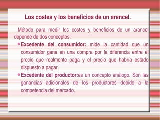 Los costes y los beneficios de un arancel.
 Método  para  medir  los  costes  y  beneficios  de  un  arancel 
depende de dos conceptos:
   Excedente  del  consumidor:  mide  la  cantidad  que  un 
   consumidor  gana  en  una  compra  por  la  diferencia  entre  el 
   precio  que  realmente  paga  y  el  precio  que  habría  estado 
   dispuesto a pagar.
   Excedente  del  productor:es  un  concepto  análogo.  Son  las 
   ganancias  adicionales  de  los  productores  debido  a  la 
   competencia del mercado.
 