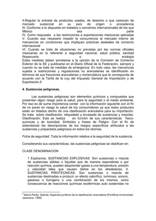 II.Regular la entrada de productos usados, de desecho o que carezcan de
mercado sustancial en su país de origen o procedencia
III. Conforme a lo dispuesto en tratados o convenios internacionales de los que
México sea parte
IV. Como respuesta a las restricciones a exportaciones mexicanas aplicadas
V. Cuando sea necesario impedir la concurrencia al mercado interno de
mercancías en condiciones que impliquen prácticas desleales de comercio
internacional
VI. Cuando se trate de situaciones no previstas por las normas oficiales
mexicanas en lo referente a seguridad nacional, salud pública, sanidad
fitopecuaria o ecología
Estas medidas deben someterse a la opinión de la Comisión de Comercio
Exterior de la SE y publicarse en el Diario Oficial de la Federación, siempre y
cuando no se trate de medidas de emergencia. En todo caso, las mercancías
sujetas a restricciones y regulaciones no arancelarias se identificarán en
términos de sus fracciones arancelarias y nomenclatura que le corresponda de
acuerdo con la Tarifa de la Ley del Impuesto General de Importación y de
Exportación.9
4. Sustancias peligrosas.
Las sustancias peligrosas son elementos químicos y compuestos que
presentan algún riesgo para la salud, para la seguridad o el medio ambiente,
Por eso es de suma importancia contar con la información siguiente con el fin
de no poner en riesgo la salud de los consumidores ya que estos productos
están en listados dentro de una clasificación arancelaria para su importación.
Se trata sobre clasificación, etiquetado y envasado de sustancias y mezclas.
Clasificación: Esta se realiza en función de sus características físico-
químicas y de toxicidad. Símbolos y frases de Peligro: Con el fin de
estandarizar las descripciones de los riesgos específicos atribuidos a las
sustancias y preparados peligrosos en todos los idiomas.
Ficha de seguridad: Toda la información relativa a la seguridad de la sustancia.
Considerando sus características, las sustancias peligrosas se clasifican en:
CLASE DENOMINACION
1 Explosivos. SUSTANCIAS EXPLOSIVAS: Son sustancias o mezcla
de sustancias sólidas o líquidas que de manera espontánea o por
reacción química, pueden desprender gases a una temperatura, presión
y velocidad tales que causen daños en los alrededores. II.
SUSTANCIAS PIROTECNICAS: Son sustancias o mezcla de
sustancias destinadas a producir un efecto calorífico, luminoso, sonoro,
gaseoso o fumígeno o una combinación de los mismos, como
consecuencia de reacciones químicas exotérmicas auto sostenidas no
9
Ibarra Pardo, Gabriel, Aspectos jurídicos de la clasificación arancelaria (Pontificia Universidad
Javeriana, 1985)
 