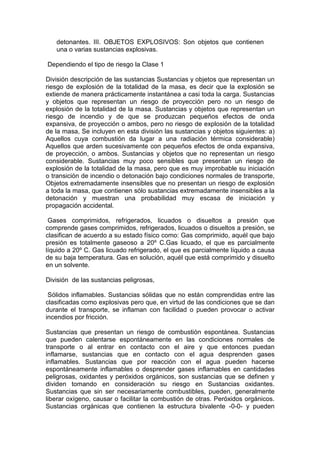 detonantes. III. OBJETOS EXPLOSIVOS: Son objetos que contienen
una o varias sustancias explosivas.
Dependiendo el tipo de riesgo la Clase 1
División descripción de las sustancias Sustancias y objetos que representan un
riesgo de explosión de la totalidad de la masa, es decir que la explosión se
extiende de manera prácticamente instantánea a casi toda la carga. Sustancias
y objetos que representan un riesgo de proyección pero no un riesgo de
explosión de la totalidad de la masa. Sustancias y objetos que representan un
riesgo de incendio y de que se produzcan pequeños efectos de onda
expansiva, de proyección o ambos, pero no riesgo de explosión de la totalidad
de la masa, Se incluyen en esta división las sustancias y objetos siguientes: a)
Aquellos cuya combustión da lugar a una radiación térmica considerable)
Aquellos que arden sucesivamente con pequeños efectos de onda expansiva,
de proyección, o ambos. Sustancias y objetos que no representan un riesgo
considerable. Sustancias muy poco sensibles que presentan un riesgo de
explosión de la totalidad de la masa, pero que es muy improbable su iniciación
o transición de incendio o detonación bajo condiciones normales de transporte,
Objetos extremadamente insensibles que no presentan un riesgo de explosión
a toda la masa, que contienen sólo sustancias extremadamente insensibles a la
detonación y muestran una probabilidad muy escasa de iniciación y
propagación accidental.
Gases comprimidos, refrigerados, licuados o disueltos a presión que
comprende gases comprimidos, refrigerados, licuados o disueltos a presión, se
clasifican de acuerdo a su estado físico como: Gas comprimido, aquél que bajo
presión es totalmente gaseoso a 20º C.Gas licuado, el que es parcialmente
líquido a 20º C. Gas licuado refrigerado, el que es parcialmente líquido a causa
de su baja temperatura. Gas en solución, aquél que está comprimido y disuelto
en un solvente.
División de las sustancias peligrosas,
Sólidos inflamables. Sustancias sólidas que no están comprendidas entre las
clasificadas como explosivas pero que, en virtud de las condiciones que se dan
durante el transporte, se inflaman con facilidad o pueden provocar o activar
incendios por fricción.
Sustancias que presentan un riesgo de combustión espontánea. Sustancias
que pueden calentarse espontáneamente en las condiciones normales de
transporte o al entrar en contacto con el aire y que entonces puedan
inflamarse, sustancias que en contacto con el agua desprenden gases
inflamables. Sustancias que por reacción con el agua pueden hacerse
espontáneamente inflamables o desprender gases inflamables en cantidades
peligrosas, oxidantes y peróxidos orgánicos, son sustancias que se definen y
dividen tomando en consideración su riesgo en Sustancias oxidantes.
Sustancias que sin ser necesariamente combustibles, pueden, generalmente
liberar oxígeno, causar o facilitar la combustión de otras. Peróxidos orgánicos.
Sustancias orgánicas que contienen la estructura bivalente -0-0- y pueden
 