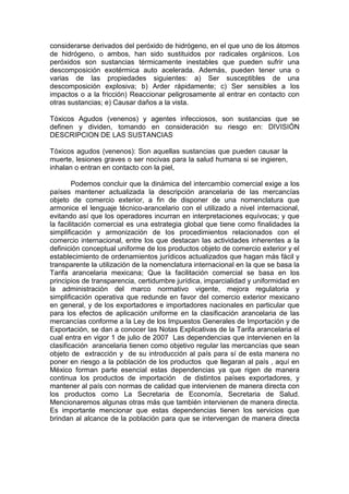 considerarse derivados del peróxido de hidrógeno, en el que uno de los átomos
de hidrógeno, o ambos, han sido sustituidos por radicales orgánicos. Los
peróxidos son sustancias térmicamente inestables que pueden sufrir una
descomposición exotérmica auto acelerada. Además, pueden tener una o
varias de las propiedades siguientes: a) Ser susceptibles de una
descomposición explosiva; b) Arder rápidamente; c) Ser sensibles a los
impactos o a la fricción) Reaccionar peligrosamente al entrar en contacto con
otras sustancias; e) Causar daños a la vista.
Tóxicos Agudos (venenos) y agentes infecciosos, son sustancias que se
definen y dividen, tomando en consideración su riesgo en: DIVISIÓN
DESCRIPCION DE LAS SUSTANCIAS
Tóxicos agudos (venenos): Son aquellas sustancias que pueden causar la
muerte, lesiones graves o ser nocivas para la salud humana si se ingieren,
inhalan o entran en contacto con la piel,
Podemos concluir que la dinámica del intercambio comercial exige a los
países mantener actualizada la descripción arancelaria de las mercancías
objeto de comercio exterior, a fin de disponer de una nomenclatura que
armonice el lenguaje técnico-arancelario con el utilizado a nivel internacional,
evitando así que los operadores incurran en interpretaciones equívocas; y que
la facilitación comercial es una estrategia global que tiene como finalidades la
simplificación y armonización de los procedimientos relacionados con el
comercio internacional, entre los que destacan las actividades inherentes a la
definición conceptual uniforme de los productos objeto de comercio exterior y el
establecimiento de ordenamientos jurídicos actualizados que hagan más fácil y
transparente la utilización de la nomenclatura internacional en la que se basa la
Tarifa arancelaria mexicana; Que la facilitación comercial se basa en los
principios de transparencia, certidumbre jurídica, imparcialidad y uniformidad en
la administración del marco normativo vigente, mejora regulatoria y
simplificación operativa que redunde en favor del comercio exterior mexicano
en general, y de los exportadores e importadores nacionales en particular que
para los efectos de aplicación uniforme en la clasificación arancelaria de las
mercancías conforme a la Ley de los Impuestos Generales de Importación y de
Exportación, se dan a conocer las Notas Explicativas de la Tarifa arancelaria el
cual entra en vigor 1 de julio de 2007 Las dependencias que intervienen en la
clasificación arancelaria tienen como objetivo regular las mercancías que sean
objeto de extracción y de su introducción al país para sí de esta manera no
poner en riesgo a la población de los productos que llegaran al país , aquí en
México forman parte esencial estas dependencias ya que rigen de manera
continua los productos de importación de distintos países exportadores, y
mantener al país con normas de calidad que intervienen de manera directa con
los productos como La Secretaria de Economía, Secretaria de Salud.
Mencionaremos algunas otras más que también intervienen de manera directa.
Es importante mencionar que estas dependencias tienen los servicios que
brindan al alcance de la población para que se intervengan de manera directa
 