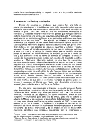 con la dependencia que solicite un requisito previo a la importación, derivado
de la clasificación arancelaria. 10
5. mercancías prohibidas y restringidas
Dentro del universo de productos que existen hay una lista de
mercancías restringidas o prohibidas por cada país, esto quiere decir que no
porque la mercancía este contemplada dentro de la tarifa está permitida su
entrada al país. Cada país tiene su lista de mercancías restringidas o
prohibidas y se realiza dependiendo del tipo de política que maneje no solo en
materia de comercio sino también de seguridad, salubridad, etc. A continuación
analizaremos los productos prohibidos y los productos restringidos que tiene
México dentro de esta lista.11
Por ejemplo en México los mexicanos y
extranjeros que ingresan al país deben estar conscientes que la Aduana de
México prohíbe introducir o exportar algunos artículos como son, peces vivos
depredadores, en sus estados de alevines, juveniles y adultos, Totoaba
(pescado), fresca, refrigerada o congelada, ya que está en peligro de extinción
al igual que huevos de tortuga de cualquier clase, porque también están en
peligro de extinción, así mismo la semilla de amapola, ya que es la fuente del
opio y sus derivados como la harina de semillas de amapola, Semillas y
esporas de marihuana (Cannabis indica), aun cuando esté mezclada con otras
semillas y Marihuana (Cannabis indica), en otro tipo de mercancías
encontramos estampas o calcomanías presentadas para su venta en sobres o
paquetes aun cuando incluyan goma de mascar, dulces o cualquier otro tipo de
artículos que contengan ilustraciones que representen a la niñez de manera
denigrante o ridícula, que inciten a la violencia o autodestrucción, también hay
substancias químicas como el sulfato de talio (químico tóxico que se utilizaba
en el pasado para exterminar ratas y hormigas),los Insecticidas que contengan
Isodrin, Aldrin, Endrin, Mendrin, Nendrin, Hexadrin. La Heroína, base o
clorhidrato de Diacetilmorfina, así como preparaciones medicamentosas a base
de acetil morfina, de sus sales o derivados. Tampoco se permite pieles de
tortuga o caguama, ni bienes que hayan sido declarados monumentos
arqueológicos por la Secretaría de Educación Pública.
Por otra parte está restringido el importar o exportar armas de fuego,
miras telescópicas y explosivos sin un permiso especial de la Secretaría de
Defensa Nacional, sin embargo, si se permite introducir o exportar espadas,
ballestas, cuchillos de uso deportivo, así como binoculares, armas de aire
comprimido y municiones para este tipo de armas. Esta lista la elabora la
aduana de México y se publica en el diario oficial de la federación (DOF), cada
vez que sufre alguna modificación se debe consultar el DOF, ya que para
efectos de la Ley Aduanera, la importación o exportación de mercancías
prohibidas es causal para que las autoridades aduaneras procedan al embargo
precautorio de dichas mercancías y de los medios en que se transportan.
Asimismo, constituye una infracción relacionada con la importación o
10
Gaytán Lozano, Diana María, Clasificación arancelaria de los productos químicos: guía
práctica para su clasificación (México: Ediciones Fiscales ISEF, 2008)
11
Maerker, Gunter, Guía práctica de clasificación arancelaria en el sistema armonizado de
designación y codificación de las mercancías (Guma, 1996)
 
