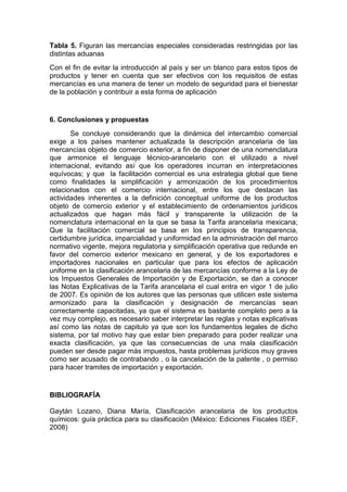 Tabla 5. Figuran las mercancías especiales consideradas restringidas por las
distintas aduanas
Con el fin de evitar la introducción al país y ser un blanco para estos tipos de
productos y tener en cuenta que ser efectivos con los requisitos de estas
mercancías es una manera de tener un modelo de seguridad para el bienestar
de la población y contribuir a esta forma de aplicación
6. Conclusiones y propuestas
Se concluye considerando que la dinámica del intercambio comercial
exige a los países mantener actualizada la descripción arancelaria de las
mercancías objeto de comercio exterior, a fin de disponer de una nomenclatura
que armonice el lenguaje técnico-arancelario con el utilizado a nivel
internacional, evitando así que los operadores incurran en interpretaciones
equívocas; y que la facilitación comercial es una estrategia global que tiene
como finalidades la simplificación y armonización de los procedimientos
relacionados con el comercio internacional, entre los que destacan las
actividades inherentes a la definición conceptual uniforme de los productos
objeto de comercio exterior y el establecimiento de ordenamientos jurídicos
actualizados que hagan más fácil y transparente la utilización de la
nomenclatura internacional en la que se basa la Tarifa arancelaria mexicana;
Que la facilitación comercial se basa en los principios de transparencia,
certidumbre jurídica, imparcialidad y uniformidad en la administración del marco
normativo vigente, mejora regulatoria y simplificación operativa que redunde en
favor del comercio exterior mexicano en general, y de los exportadores e
importadores nacionales en particular que para los efectos de aplicación
uniforme en la clasificación arancelaria de las mercancías conforme a la Ley de
los Impuestos Generales de Importación y de Exportación, se dan a conocer
las Notas Explicativas de la Tarifa arancelaria el cual entra en vigor 1 de julio
de 2007. Es opinión de los autores que las personas que utilicen este sistema
armonizado para la clasificación y designación de mercancías sean
correctamente capacitadas, ya que el sistema es bastante completo pero a la
vez muy complejo, es necesario saber interpretar las reglas y notas explicativas
así como las notas de capitulo ya que son los fundamentos legales de dicho
sistema, por tal motivo hay que estar bien preparado para poder realizar una
exacta clasificación, ya que las consecuencias de una mala clasificación
pueden ser desde pagar más impuestos, hasta problemas jurídicos muy graves
como ser acusado de contrabando , o la cancelación de la patente , o permiso
para hacer tramites de importación y exportación.
BIBLIOGRAFÍA
Gaytán Lozano, Diana María, Clasificación arancelaria de los productos
químicos: guía práctica para su clasificación (México: Ediciones Fiscales ISEF,
2008)
 