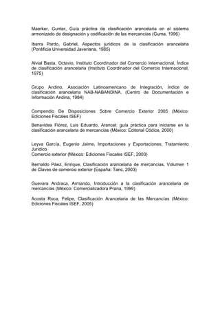 Maerker, Gunter, Guía práctica de clasificación arancelaria en el sistema
armonizado de designación y codificación de las mercancías (Guma, 1996)
Ibarra Pardo, Gabriel, Aspectos jurídicos de la clasificación arancelaria
(Pontificia Universidad Javeriana, 1985)
Alvial Basta, Octavio, Instituto Coordinador del Comercio Internacional, Índice
de clasificación arancelaria (Instituto Coordinador del Comercio Internacional,
1975)
Grupo Andino, Asociación Latinoamericano de Integración, Índice de
clasificación arancelaria NAB-NABANDINA. (Centro de Documentación e
Información Andina, 1984)
Compendio De Disposiciones Sobre Comercio Exterior 2005 (México:
Ediciones Fiscales ISEF)
Benavides Flórez, Luis Eduardo, Arancel: guía práctica para iniciarse en la
clasificación arancelaria de mercancías (México: Editorial Códice, 2000)
Leyva García, Eugenio Jaime, Importaciones y Exportaciones; Tratamiento
Jurídico
Comercio exterior (México: Ediciones Fiscales ISEF, 2003)
Bernaldo Páez, Enrique, Clasificación arancelaria de mercancías, Volumen 1
de Claves de comercio exterior (España: Taric, 2003)
Guevara Andraca, Armando, Introducción a la clasificación arancelaria de
mercancías (México: Comercializadora Prana, 1999)
Acosta Roca, Felipe, Clasificación Arancelaria de las Mercancías (México:
Ediciones Fiscales ISEF, 2005)
 