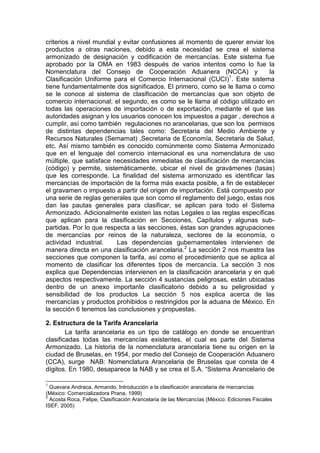 criterios a nivel mundial y evitar confusiones al momento de querer enviar los
productos a otras naciones, debido a esta necesidad se crea el sistema
armonizado de designación y codificación de mercancías. Este sistema fue
aprobado por la OMA en 1983 después de varios intentos como lo fue la
Nomenclatura del Consejo de Cooperación Aduanera (NCCA) y la
Clasificación Uniforme para el Comercio Internacional (CUCI)1
. Este sistema
tiene fundamentalmente dos significados. El primero, como se le llama o como
se le conoce al sistema de clasificación de mercancías que son objeto de
comercio internacional; el segundo, es como se le llama al código utilizado en
todas las operaciones de importación o de exportación, mediante el que las
autoridades asignan y los usuarios conocen los impuestos a pagar , derechos a
cumplir, así como también regulaciones no arancelarias, que son los permisos
de distintas dependencias tales como: Secretaria del Medio Ambiente y
Recursos Naturales (Semarnat) ,Secretaria de Economía, Secretaria de Salud,
etc. Así mismo también es conocido comúnmente como Sistema Armonizado
que en el lenguaje del comercio internacional es una nomenclatura de uso
múltiple, que satisface necesidades inmediatas de clasificación de mercancías
(código) y permite, sistemáticamente, ubicar el nivel de gravámenes (tasas)
que les corresponde. La finalidad del sistema armonizado es identificar las
mercancías de importación de la forma más exacta posible, a fin de establecer
el gravamen o impuesto a partir del origen de importación. Está compuesto por
una serie de reglas generales que son como el reglamento del juego, estas nos
dan las pautas generales para clasificar, se aplican para todo el Sistema
Armonizado. Adicionalmente existen las notas Legales o las reglas específicas
que aplican para la clasificación en Secciones, Capítulos y algunas sub-
partidas. Por lo que respecta a las secciones, éstas son grandes agrupaciones
de mercancías por reinos de la naturaleza, sectores de la economía, o
actividad industrial. Las dependencias gubernamentales intervienen de
manera directa en una clasificación arancelaria.2
La sección 2 nos muestra las
secciones que componen la tarifa, así como el procedimiento que se aplica al
momento de clasificar los diferentes tipos de mercancía. La sección 3 nos
explica que Dependencias intervienen en la clasificación arancelaria y en qué
aspectos respectivamente. La sección 4 sustancias peligrosas, están ubicadas
dentro de un anexo importante clasificatorio debido a su peligrosidad y
sensibilidad de los productos La sección 5 nos explica acerca de las
mercancías y productos prohibidos o restringidos por la aduana de México. En
la sección 6 tenemos las conclusiones y propuestas.
2. Estructura de la Tarifa Arancelaria
La tarifa arancelaria es un tipo de catálogo en donde se encuentran
clasificadas todas las mercancías existentes, el cual es parte del Sistema
Armonizado. La historia de la nomenclatura arancelaria tiene su origen en la
ciudad de Bruselas, en 1954, por medio del Consejo de Cooperación Aduanero
(CCA), surge NAB: Nomenclatura Arancelaria de Bruselas que consta de 4
dígitos. En 1980, desaparece la NAB y se crea el S.A. “Sistema Arancelario de
1
Guevara Andraca, Armando, Introducción a la clasificación arancelaria de mercancías
(México: Comercializadora Prana, 1999)
2
Acosta Roca, Felipe, Clasificación Arancelaria de las Mercancías (México: Ediciones Fiscales
ISEF, 2005)
 