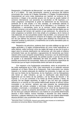 Designación y Codificación de Mercancías”, con sede en el mismo país y paso
de 4 a 6 dígitos. En esta Herramienta, usamos la estructura del sistema
armonizado que consta de 6 Reglas Generales y 8 Reglas Complementarias
Interpretativas así como notas explicativas por capítulo, se compone de 22
secciones e integra a los grandes grupos con los que se puede realizar el
comercio internacional. Las secciones se sub-dividen en 98 Capítulos y el
orden progresivo corresponde al grado de elaboración de las mercancías,
partiendo de lo más simple a lo más complejo, se contempla además la
organización en función de los reinos de la naturaleza y su correlación, los
subcapítulos o sub-partidas como se le conocen vienen expresados en
números romanos y se sub-dividen en partidas y constan de dos dígitos que se
sitúan después del número del capítulo al que pertenecen. Su secuencia en
orden progresivo va también de lo más simple a lo complejo y de lo menos al
más elaborado. En las sub-partidas existen más de 5000, y se componen de 6
dígitos. La fracción arancelaria se compone de 8 dígitos y las reglas generales
son las que definen los procesos a seguir para clasificar las mercancías. Es
necesario analizar la estructura y fundamentos de la tarifa arancelaria para su
mejor comprensión.3
Respecto a la estructura, podemos decir que este catálogo se rige con 6
reglas generales y 8 reglas complementarias así como notas explicativas en
cada capítulo, estas funcionan como las reglas del juego ya que son la guía a
seguir para la correcta clasificación de mercancías, por otra parte el sistema
armonizado hace uso de capítulos o agrupaciones de mercancías que tienen
relación entre sí por compartir características, funciones o ser de determinadas
actividades industriales. Igualmente, las partidas ayudan a que las mercancías
se ajusten a la descripción delimitada del texto de partida. Dentro de las
partidas encontramos las sub-partidas, éstas son sub-divisiones específicas de
mercancías que se hayan comprendidas dentro del texto de la partida.
Con respecto a los fundamentos arancelarios, estos se encuentran en
las notas explicativas de la TIGIE. Este instrumento es un estándar nacional
publicado en el Diario Oficial de la Federación. Este instrumento nos orienta
respecto a la manera adecuada de clasificar los productos, la regla uno nos
dice que los títulos de las Secciones, de los Capítulos o de los Subcapítulos
sólo tienen un valor indicativo, ya que la clasificación está determinada
legalmente por los textos de las partidas y de las Notas de Sección o de
Capítulo y, si no son contrarias a los textos de dichas partidas y Notas, de
acuerdo con las Reglas siguientes, la regla 2ª que nos dice que cualquier
referencia a un artículo en una partida determinada alcanza al artículo incluso
incompleto o sin terminar, siempre que éste presente las características
esenciales del artículo completo o terminado. Alcanza también al artículo
completo o terminado, o considerado como tal en virtud de las disposiciones
precedentes, cuando se presente desmontado o sin montar todavía. La regla
2b nos dice que cualquier referencia a una materia en una partida determinada
alcanza a dicha materia, incluso mezclada o asociada con otras materias.
Asimismo, cualquier referencia a las manufacturas de una materia determinada
alcanza también a las constituidas total o parcialmente por dicha materia.
3
Benavides Flórez, Luis Eduardo, Arancel: guía práctica para iniciarse en la clasificación
arancelaria de mercancías (México: Editorial Códice, 2000)
 