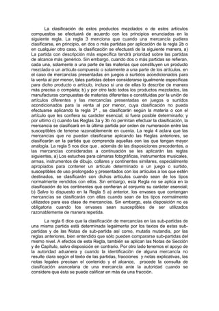 La clasificación de estos productos mezclados o de estos artículos
compuestos se efectuará de acuerdo con los principios enunciados en la
siguiente regla. La regla 3 menciona que cuando una mercancía pudiera
clasificarse, en principio, en dos o más partidas por aplicación de la regla 2b o
en cualquier otro caso, la clasificación se efectuará de la siguiente manera, a)
La partida con descripción más específica tendrá prioridad sobre las partidas
de alcance más genérico. Sin embargo, cuando dos o más partidas se refieran,
cada una, solamente a una parte de las materias que constituyen un producto
mezclado o un artículo compuesto o solamente a una parte de los artículos, en
el caso de mercancías presentadas en juegos o surtidos acondicionados para
la venta al por menor, tales partidas deben considerarse igualmente específicas
para dicho producto o artículo, incluso si una de ellas lo describe de manera
más precisa o completa; b) y por otro lado todos los productos mezclados, las
manufacturas compuestas de materias diferentes o constituidas por la unión de
artículos diferentes y las mercancías presentadas en juegos o surtidos
acondicionados para la venta al por menor, cuya clasificación no pueda
efectuarse aplicando la regla 3ª , se clasificarán según la materia o con el
artículo que les confiera su carácter esencial, si fuera posible determinarlo; y
por ultimo c) cuando las Reglas 3a y 3b no permitan efectuar la clasificación, la
mercancía se clasificará en la última partida por orden de numeración entre las
susceptibles de tenerse razonablemente en cuenta. La regla 4 aclara que las
mercancías que no puedan clasificarse aplicando las Reglas anteriores, se
clasificarán en la partida que comprenda aquellas con las que tengan mayor
analogía. La regla 5 nos dice que , además de las disposiciones precedentes, a
las mercancías consideradas a continuación se les aplicarán las reglas
siguientes, a) Los estuches para cámaras fotográficas, instrumentos musicales,
armas, instrumentos de dibujo, collares y continentes similares, especialmente
apropiados para contener un artículo determinado o un juego o surtido,
susceptibles de uso prolongado y presentados con los artículos a los que estén
destinados, se clasificarán con dichos artículos cuando sean de los tipos
normalmente vendidos con ellos. Sin embargo, esta Regla no se aplica en la
clasificación de los continentes que confieran al conjunto su carácter esencial;
b) Salvo lo dispuesto en la Regla 5 a) anterior, los envases que contengan
mercancías se clasificarán con ellas cuando sean de los tipos normalmente
utilizados para esa clase de mercancías. Sin embargo, esta disposición no es
obligatoria cuando los envases sean susceptibles de ser utilizados
razonablemente de manera repetida.
La regla 6 dice que la clasificación de mercancías en las sub-partidas de
una misma partida está determinada legalmente por los textos de estas sub-
partidas y de las Notas de sub-partida así como, mutatis mutandis, por las
reglas anteriores, bien entendido que sólo pueden compararse sub-partidas del
mismo nivel. A efectos de esta Regla, también se aplican las Notas de Sección
y de Capítulo, salvo disposición en contrario. Por otro lado tenemos el apoyo de
la autoridad aduanera y cuando la identificación de alguna mercancía no
resulte clara según el texto de las partidas, fracciones y notas explicativas, las
notas legales precisan el contenido y el alcance, procede la consulta de
clasificación arancelaria de una mercancía ante la autoridad cuando se
considere que ésta se puede calificar en más de una fracción.
 