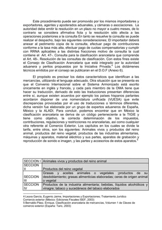 Este procedimiento puede ser promovido por los mismos importadores y
exportadores, agentes y apoderados aduanales, y cámaras o asociaciones. La
autoridad debe emitir la resolución en un plazo no mayor a cuatro meses, de lo
contrario se considera afirmativa ficta y la resolución sólo afecta a las
operaciones posteriores a la consulta En tanto se resuelve la consulta se puede
realizar el despacho, bajo las siguientes consideraciones; El importador deberá
anexar al pedimento copia de la consulta, efectuar pago de contribuciones
conforme a la tasa más alta, efectuar pago de cuotas compensatorias y cumplir
con RRNA aplicables a las distintas fracciones motivo de consulta la cual
contiene el Art. 47-. Consulta para la clasificación arancelaria que comprende
el Art. 48-. Resolución de las consultas de clasificación. Con estos fines existe
el Consejo de Clasificación Arancelaria que está integrado por la autoridad
aduanera y peritos propuestos por la Iniciativa Privada.4
Los dictámenes
técnicos emitidos por el consejo se publicaran en el D.O.F (Anexo 6).
El propósito es precisar los datos característicos que identifican a las
mercancías, utilizando el lenguaje adecuado. Otra situación que se presenta es
que el Convenio Internacional sobre el Sistema Armonizado está escrito
únicamente en inglés y francés, y cada país miembro de la OMA tiene que
hacer su traducción, derivado de esto las traducciones presentan diferencias
entre sí, aunque existen acuerdos por ejemplo los países hispanos parlantes
acordaron disponer de una nomenclatura unificada (VUESA) que evite
discrepancias provocadas por el uso de traducciones o términos diferentes,
dicha versión fue elaborada por un grupo de expertos aduaneros de España,
México y la ALADI. Para concluir, podemos encontrar que en México la
clasificación arancelaria se deriva de un código perteneciente a la TIGIE y
tiene como objetivo, la correcta determinación de los impuestos,
contribuciones, regulaciones y restricciones no arancelarias, así como cualquier
otra referente al Comercio Exterior. Los capítulos en los cuales se divide la
tarifa, entre otros, son los siguientes: Animales vivos y productos del reino
animal, productos del reino vegetal, productos de las industrias alimentarias,
máquinas y aparatos, material eléctrico y sus partes, aparatos de grabación y
reproducción de sonido e imagen, y las partes y accesorios de estos aparatos.5
SECCION I Animales vivos y productos del reino animal
SECCION
II Productos del reino vegetal
SECCION
III
Grasas y aceites animales o vegetales ;productos de su
desdoblamiento; grasas alimenticias elaboradas; ceras de origen animal
o vegetal
SECCION
IV
Productos de la industria alimentaria; bebidas, líquidos alcohólicos y
vinagre; tabaco y sucedáneos del tabaco elaborados
4 Leyva García, Eugenio Jaime, Importaciones y Exportaciones; Tratamiento Jurídico
Comercio exterior (México: Ediciones Fiscales ISEF, 2003)
5 Bernaldo Páez, Enrique, Clasificación arancelaria de mercancías, Volumen 1 de Claves de
comercio exterior (España: Taric, 2003)
 
