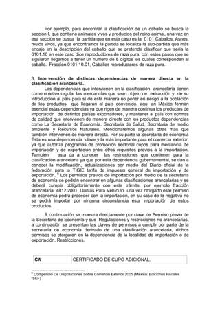 Por ejemplo, para encontrar la clasificación de un caballo se busca la
sección I, que contiene animales vivos y productos del reino animal, una vez en
esa sección se busca la partida que en este caso es la 0101 Caballos, Asnos,
mulos vivos, ya que encontramos la partida se localiza la sub-partida que más
encaje en la descripción del caballo que se pretende clasificar que sería la
0101.10 en este caso dice reproductores de raza pura, con estos pasos que se
siguieron llegamos a tener un numero de 8 dígitos los cuales corresponden al
caballo. Fracción 0101.10.01, Caballos reproductores de raza pura.
3. Intervención de distintas dependencias de manera directa en la
clasificación arancelaria.
Las dependencias que intervienen en la clasificación arancelaria tienen
como objetivo regular las mercancías que sean objeto de extracción y de su
introducción al país para sí de esta manera no poner en riesgo a la población
de los productos que llegaran al país convenido, aquí en México forman
esencial estas dependencias ya que rigen de manera continua los productos de
importación de distintos países exportadores, y mantener al país con normas
de calidad que intervienen de manera directa con los productos dependencias
como La Secretaria de Economía, Secretaria de Salud, Secretaria de medio
ambiente y Recursos Naturales. Mencionaremos algunas otras más que
también intervienen de manera directa. Por su parte la Secretaria de economía
Esta es una dependencia clave y la más importante para el comercio exterior,
ya que autoriza programas de promoción sectorial cupos para mercancía de
importación y de exportación entre otros requisitos previos a la importación.
También esta da a conocer las restricciones que contienen para la
clasificación arancelaria ya que por esta dependencia gubernamental, se dan a
conocer la modificación, actualizaciones por medio del Diario oficial de la
federación para la TIGIE tarifa de impuesto general de importación y de
exportación. 6
Los permisos previos de importación por medio de la secretaría
de economía se podrán encontrar en algunas clasificaciones arancelarias y se
deberá cumplir obligatoriamente con este trámite, por ejemplo fracción
arancelaria 4012.2001. Llantas Para Vehículo una vez otorgado este permiso
de economía podrá proceder con la importación, en su caso de la negativa no
se podrá importar por ninguna circunstancia esta importación de estos
productos.
A continuación se muestra directamente por clave de Permiso previo de
la Secretaria de Economía y sus Regulaciones y restricciones no arancelarias,
a continuación se presentan las claves de permisos a cumplir por parte de la
secretaría de economía derivado de una clasificación arancelaria, dichos
permisos se otorgaran en la dependencia de la localidad de importación o de
exportación. Restricciones.
CA CERTIFICADO DE CUPO ADICIONAL.
6
Compendio De Disposiciones Sobre Comercio Exterior 2005 (México: Ediciones Fiscales
ISEF)
 