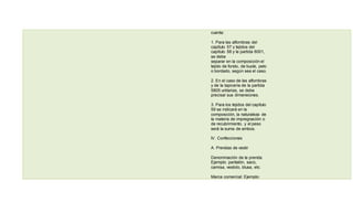 cuenta:
1. Para las alfombras del
capítulo 57 y tejidos del
capítulo 58 y la partida 6001,
se debe
separar en la composición el
tejido de fondo, de bucle, pelo
o bordado, según sea el caso.
2. En el caso de las alfombras
y de la tapicería de la partida
5805 unitarias, se debe
precisar sus dimensiones.
3. Para los tejidos del capítulo
59 se indicará en la
composición, la naturaleza de
la materia de impregnación o
de recubrimiento, y el peso
será la suma de ambos.
IV. Confecciones
A. Prendas de vestir
Denominación de la prenda:
Ejemplo: pantalón, saco,
camisa, vestido, blusa, etc.
Marca comercial: Ejemplo:
 