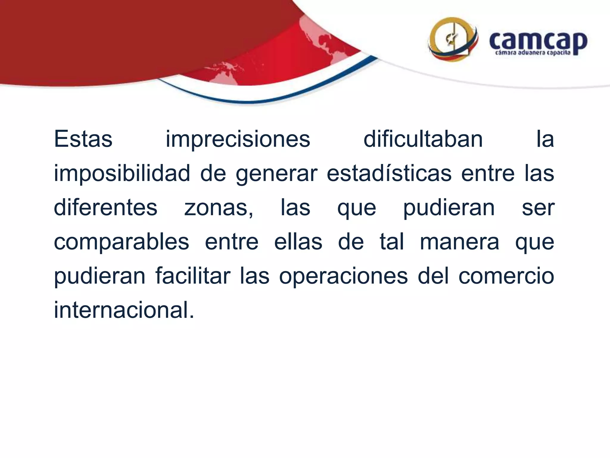 Estas imprecisiones dificultaban la
imposibilidad de generar estadísticas entre las
diferentes zonas, las que pudieran ser
comparables entre ellas de tal manera que
pudieran facilitar las operaciones del comercio
internacional.
 