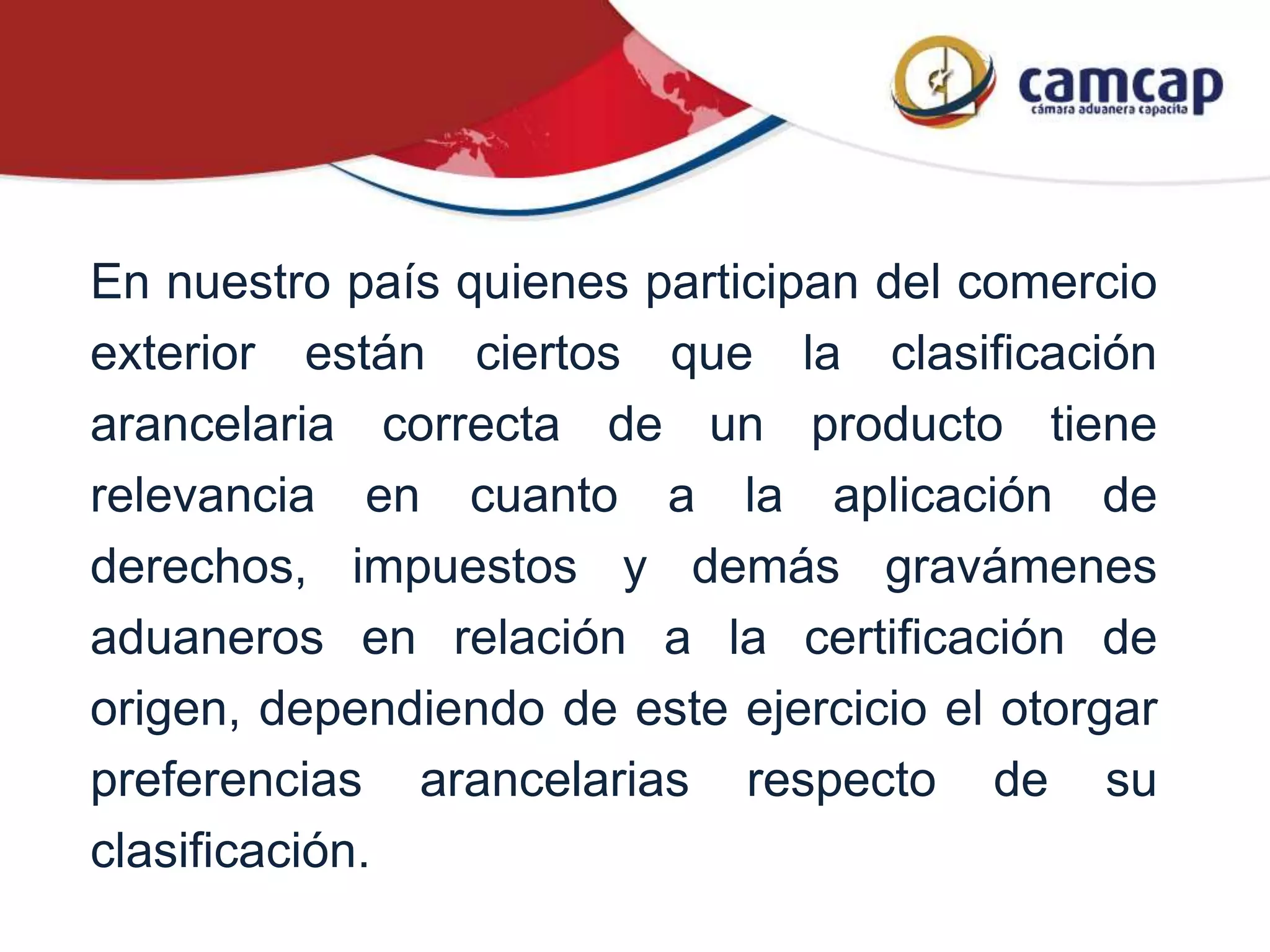 En nuestro país quienes participan del comercio
exterior están ciertos que la clasificación
arancelaria correcta de un producto tiene
relevancia en cuanto a la aplicación de
derechos, impuestos y demás gravámenes
aduaneros en relación a la certificación de
origen, dependiendo de este ejercicio el otorgar
preferencias arancelarias respecto de su
clasificación.
 