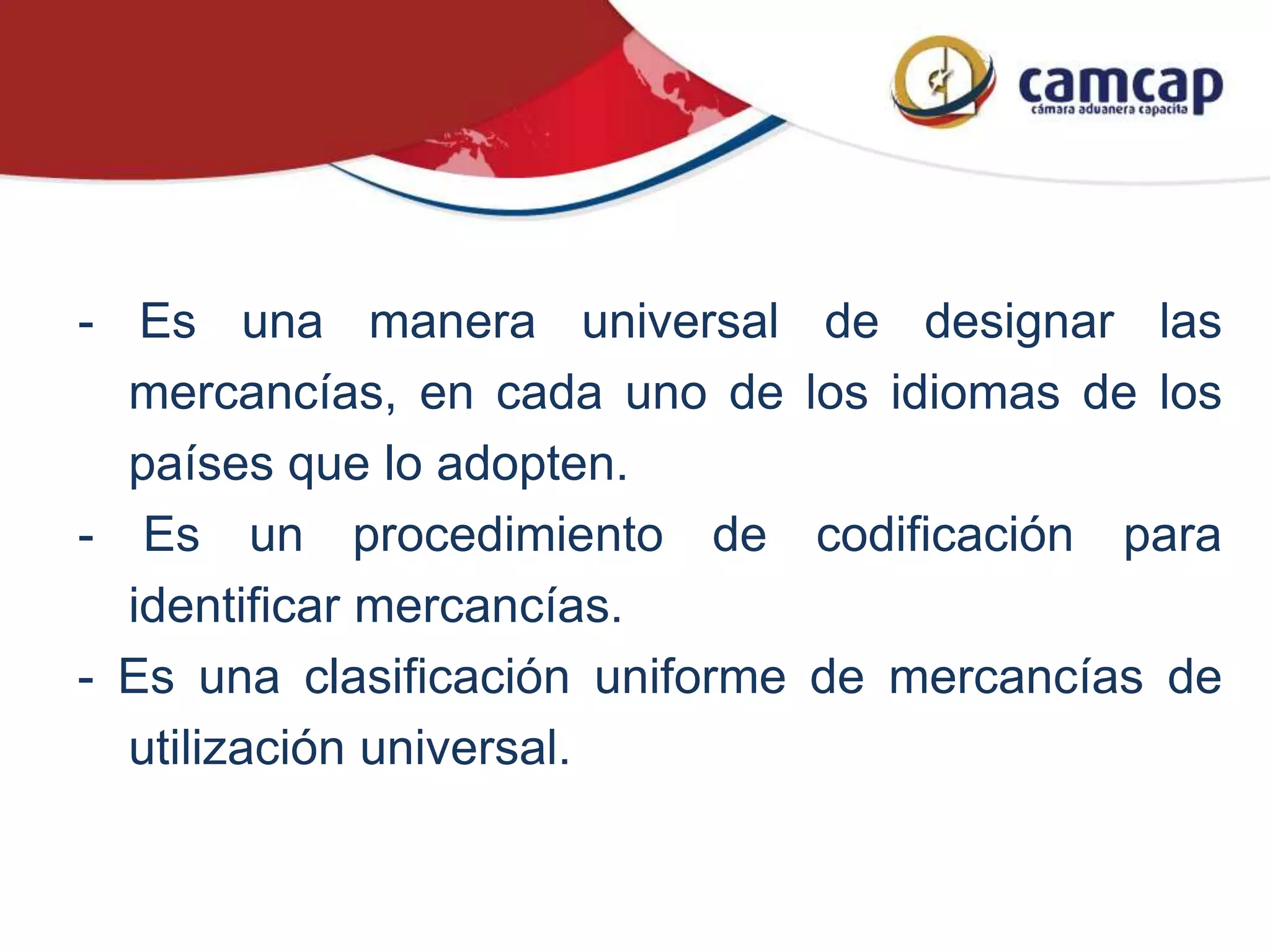 - Es una manera universal de designar las
mercancías, en cada uno de los idiomas de los
países que lo adopten.
- Es un procedimiento de codificación para
identificar mercancías.
- Es una clasificación uniforme de mercancías de
utilización universal.
 