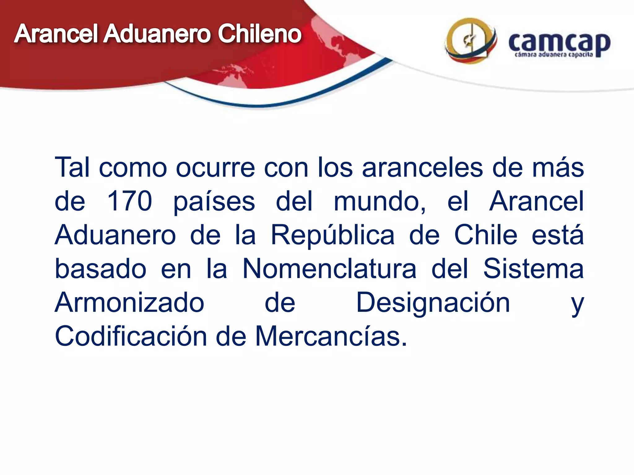 Tal como ocurre con los aranceles de más
de 170 países del mundo, el Arancel
Aduanero de la República de Chile está
basado en la Nomenclatura del Sistema
Armonizado de Designación y
Codificación de Mercancías.
 