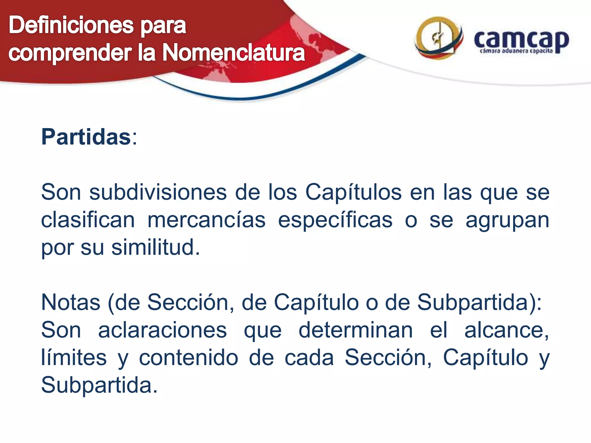 Partidas:
Son subdivisiones de los Capítulos en las que se
clasifican mercancías específicas o se agrupan
por su similitud.
Notas (de Sección, de Capítulo o de Subpartida):
Son aclaraciones que determinan el alcance,
límites y contenido de cada Sección, Capítulo y
Subpartida.
 