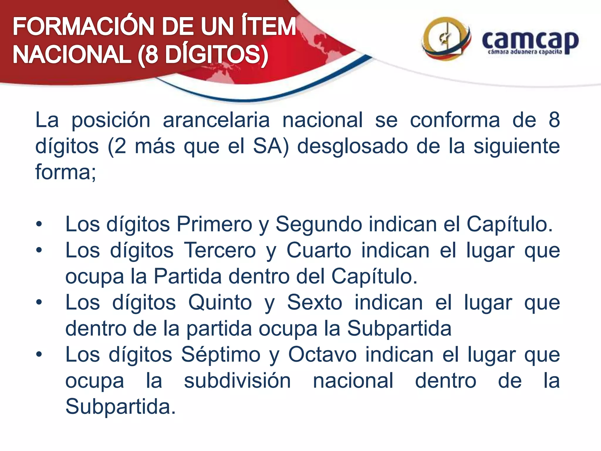 La posición arancelaria nacional se conforma de 8
dígitos (2 más que el SA) desglosado de la siguiente
forma;
• Los dígitos Primero y Segundo indican el Capítulo.
• Los dígitos Tercero y Cuarto indican el lugar que
ocupa la Partida dentro del Capítulo.
• Los dígitos Quinto y Sexto indican el lugar que
dentro de la partida ocupa la Subpartida
• Los dígitos Séptimo y Octavo indican el lugar que
ocupa la subdivisión nacional dentro de la
Subpartida.
 