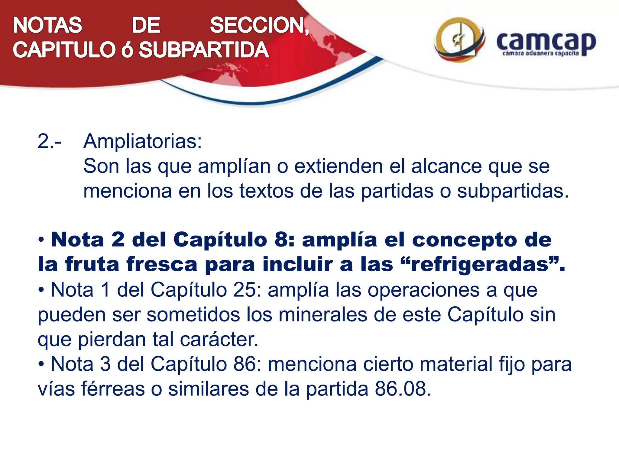 2.- Ampliatorias:
Son las que amplían o extienden el alcance que se
menciona en los textos de las partidas o subpartidas.
• Nota 2 del Capítulo 8: amplía el concepto de
la fruta fresca para incluir a las “refrigeradas”.
• Nota 1 del Capítulo 25: amplía las operaciones a que
pueden ser sometidos los minerales de este Capítulo sin
que pierdan tal carácter.
• Nota 3 del Capítulo 86: menciona cierto material fijo para
vías férreas o similares de la partida 86.08.
 