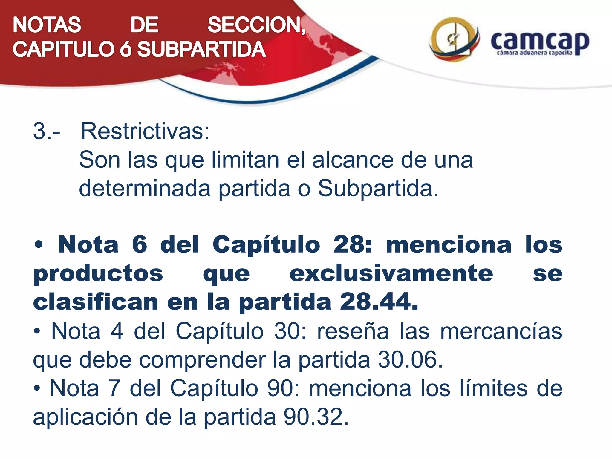 3.- Restrictivas:
Son las que limitan el alcance de una
determinada partida o Subpartida.
• Nota 6 del Capítulo 28: menciona los
productos que exclusivamente se
clasifican en la partida 28.44.
• Nota 4 del Capítulo 30: reseña las mercancías
que debe comprender la partida 30.06.
• Nota 7 del Capítulo 90: menciona los límites de
aplicación de la partida 90.32.
 