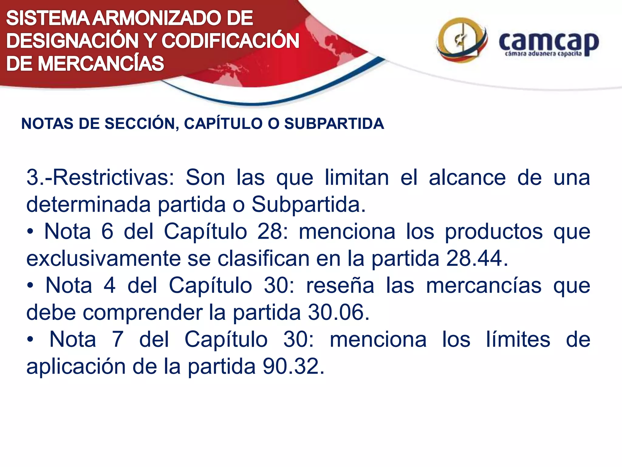 3.-Restrictivas: Son las que limitan el alcance de una
determinada partida o Subpartida.
• Nota 6 del Capítulo 28: menciona los productos que
exclusivamente se clasifican en la partida 28.44.
• Nota 4 del Capítulo 30: reseña las mercancías que
debe comprender la partida 30.06.
• Nota 7 del Capítulo 30: menciona los límites de
aplicación de la partida 90.32.
NOTAS DE SECCIÓN, CAPÍTULO O SUBPARTIDA
 