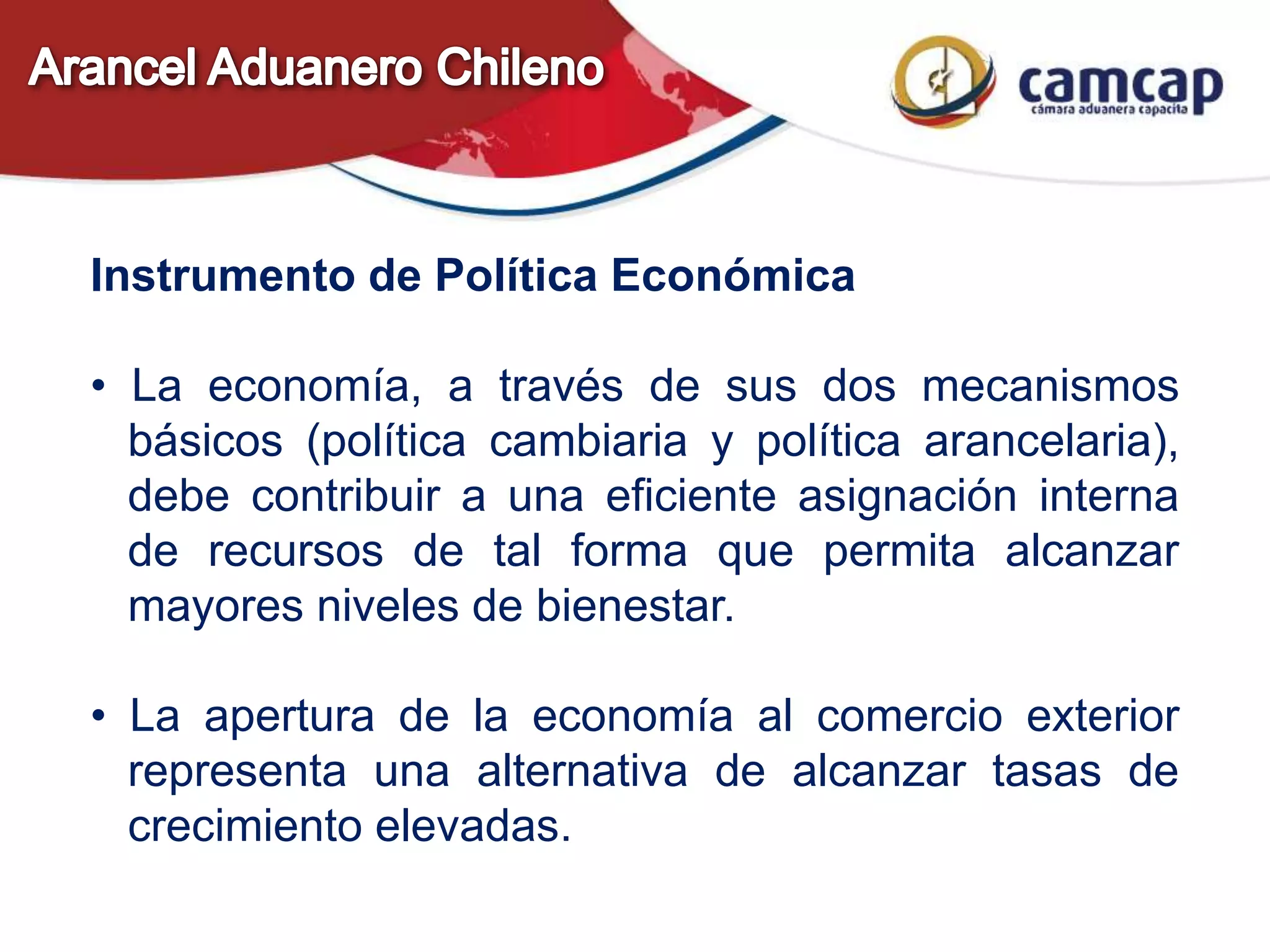 Instrumento de Política Económica
• La economía, a través de sus dos mecanismos
básicos (política cambiaria y política arancelaria),
debe contribuir a una eficiente asignación interna
de recursos de tal forma que permita alcanzar
mayores niveles de bienestar.
• La apertura de la economía al comercio exterior
representa una alternativa de alcanzar tasas de
crecimiento elevadas.
 