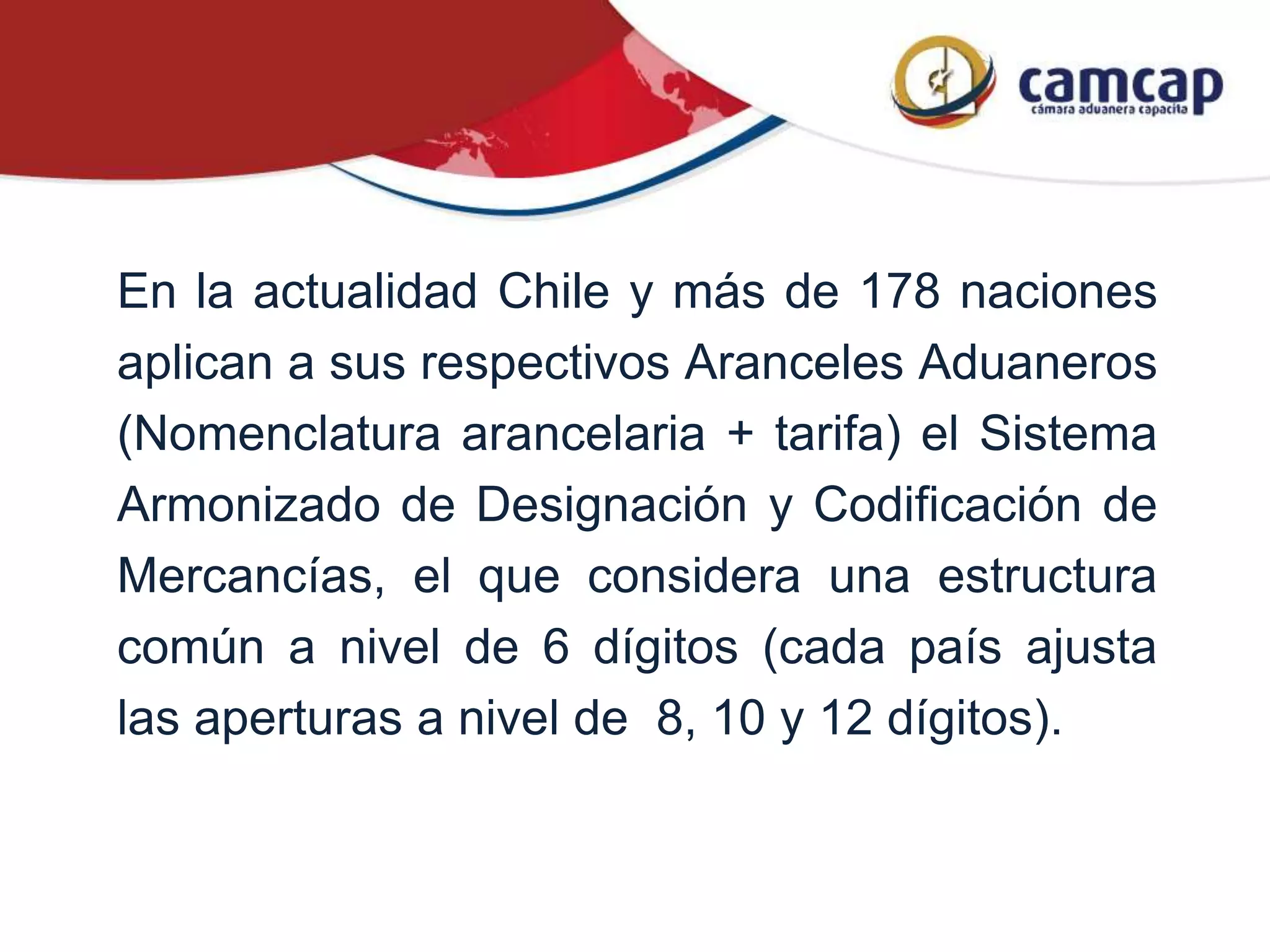 En la actualidad Chile y más de 178 naciones
aplican a sus respectivos Aranceles Aduaneros
(Nomenclatura arancelaria + tarifa) el Sistema
Armonizado de Designación y Codificación de
Mercancías, el que considera una estructura
común a nivel de 6 dígitos (cada país ajusta
las aperturas a nivel de 8, 10 y 12 dígitos).
 