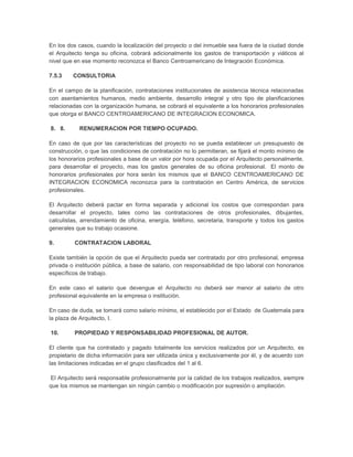En los dos casos, cuando la localización del proyecto o del inmueble sea fuera de la ciudad donde
el Arquitecto tenga su oficina, cobrará adicionalmente los gastos de transportación y viáticos al
nivel que en ese momento reconozca el Banco Centroamericano de Integración Económica.

7.5.3    CONSULTORIA

En el campo de la planificación, contrataciones institucionales de asistencia técnica relacionadas
con asentamientos humanos, medio ambiente, desarrollo integral y otro tipo de planificaciones
relacionadas con la organización humana, se cobrará el equivalente a los honorarios profesionales
que otorga el BANCO CENTROAMERICANO DE INTEGRACION ECONOMICA.

8. 8.      RENUMERACION POR TIEMPO OCUPADO.

En caso de que por las características del proyecto no se pueda establecer un presupuesto de
construcción, o que las condiciones de contratación no lo permitieran, se fijará el monto mínimo de
los honorarios profesionales a base de un valor por hora ocupada por el Arquitecto personalmente,
para desarrollar el proyecto, mas los gastos generales de su oficina profesional. El monto de
honorarios profesionales por hora serán los mismos que el BANCO CENTROAMERICANO DE
INTEGRACION ECONOMICA reconozca para la contratación en Centro América, de servicios
profesionales.

El Arquitecto deberá pactar en forma separada y adicional los costos que correspondan para
desarrollar el proyecto, tales como las contrataciones de otros profesionales, dibujantes,
calculistas, arrendamiento de oficina, energía, teléfono, secretaria, transporte y todos los gastos
generales que su trabajo ocasione.

9.        CONTRATACION LABORAL

Existe también la opción de que el Arquitecto pueda ser contratado por otro profesional, empresa
privada o institución pública, a base de salario, con responsabilidad de tipo laboral con honorarios
específicos de trabajo.

En este caso el salario que devengue el Arquitecto no deberá ser menor al salario de otro
profesional equivalente en la empresa o institución.

En caso de duda, se tomará como salario mínimo, el establecido por el Estado de Guatemala para
la plaza de Arquitecto, I.

10.       PROPIEDAD Y RESPONSABILIDAD PROFESIONAL DE AUTOR.

El cliente que ha contratado y pagado totalmente los servicios realizados por un Arquitecto, es
propietario de dicha información para ser utilizada única y exclusivamente por él, y de acuerdo con
las limitaciones indicadas en el grupo clasificados del 1 al 6.

El Arquitecto será responsable profesionalmente por la calidad de los trabajos realizados, siempre
que los mismos se mantengan sin ningún cambio o modificación por supresión o ampliación.
 