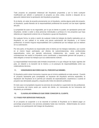 Todo proyecto es propiedad intelectual del Arquitecto proyectista y por lo tanto cualquier
modificación por adición o sustracción al proyecto y/u obra, antes, durante o después de su
ejecución deberá tener la aprobación del Arquitecto proyectista.

Si el cliente, sin estar de acuerdo previamente con el Arquitecto, cambia alguna parte del proyecto,
el Arquitecto, queda liberado de la responsabilidad profesional de acuerdo con las leyes vigentes
del país.

La propiedad de autor no es negociable, por lo que el cliente no puede, sin aprobación previa del
Arquitecto, vender o ceder a otras personas individuales o jurídicas el o los proyectos que haya
obtenido por negociación anterior de un Arquitecto o grupo de Arquitectos.

De cualquier forma, la venta o cesión de cualquier índole de trabajos de diseño realizados por un
Arquitecto no son validad si no existe una previa autorización del Arquitecto, y el mismo
profesional, no tendrá ninguna responsabilidad civil o profesional por los trabajos que se realicen
sin su autorización.

Por otra parte, el Arquitecto es responsable ante el cliente por los trabajos realizados, aun cuando
en el mismo hayan participado, por efectos de subcontrataciones, otros profesionales
especializados, como por ejemplo estructuras, instalaciones, etc., puesto que dichas
contrataciones las realizó el Arquitecto como coordinador y responsable general del proyecto, y
está obligado a revisar los trabajos que sus colaboradores realicen.

La responsabilidad mencionada está limitada únicamente a lo que indiquen las leyes vigentes del
país, en relación a la duración de la misma y a la jerarquía de responsabilidades entre sus
colaboradores técnicos.

11.       HONORARIOS MAYORES QUE EL PORCENTAJE MINIMO.

El Arquitecto podrá cobrar honorarios mayores que el mínimo establecido en éste arancel. Cuando
el proyecto represente gran complejidad, se requieran del Arquitecto servicios especiales, la
reputación del Arquitecto se lo permita por estudios de especialización, experiencia o cuando el
proyecto sea demasiado pequeño y requiera alto índice de atención profesional.

En todo caso si el propietario requiere los servicios de consultaría o supervisión de otro profesional,
los honorarios del mismo serán por cuenta del cliente, sin menoscabo de los honorarios del
Arquitecto ya contratado.

12.       CLAUSULAS NORMALES QUE DEBE CONOCER EL CLIENTE.

12.1 PAGO POR SERVICIOS PARCIALES.

Si un proyecto se suspende o si se rescinde el contrato al Arquitecto se le deberá pagar un
porcentaje proporcional a los servicios prestados hasta ese momento. (Determinados de común
acuerdo o con participación del Colegio de Arquitectos).
 