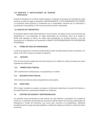 12.2 MONTAJE E INSTALACIONES DE EQUIPOS                                                        b
    ESPECIALES.

Cuando el Arquitecto se le solicite instalar equipos o el estudio de procesos de manufactura, estos
servicios los debe de pagar el propietario ADICIONALMENTE A LOS HONORARIOS DE DISEÑO,
o el Arquitecto debe proponer la contratación de un especialista, cobrando por su supervisión y
coordinación el equivalente al 10% de los honorarios de dicho especialista.

12.3 GASTOS DE TRANSPORTE.

El Arquitecto deberá cobrar adicionalmente a los honorarios, los gastos en que incurra al tener que
desplazarse él o sus asistentes, en viajes relacionados con el proyecto, fuera de la ciudad en
donde está radicada su oficina, los cuales será equivalentes en moneda nacional, a los que
reconozcan en la República de Guatemala el BANCO CENTROAMERICANO DE INTEGRACION
ECONOMICA.

13.     FORMA DE PAGO DE HONORARIOS

La forma de pago de los honorarios profesionales es libre de determinación entre el Arquitecto y su
cliente, pero como una guía se sugiere lo siguiente:

13.1    ANTICIPO

25% de los honorarios totales del costo del proyecto por el método de costos promedios por metro
cuadrado de construcción.

13.2    PRIMER PAGO PARCIAL

25% al determinar el anteproyecto y ser aprobado por el cliente.

13.3    SEGUNDO PAGO PARCIAL

25% al terminar todos los planos arquitectónicos del proyecto.

13.4    PAGO FINAL

25% al estar completo el proyecto con planos o información electrónica (a elección del cliente), y
las especificaciones y presupuesto detallado por renglones.

14      CRITERIO DE EQUIDAD Y RESPONSABILIDAD

Los aspectos antes enumerados en este arancel, han sido definidos y aprobados con el objeto de
contar con un parámetro de equidad que le permita al cliente obtener los servicios profesionales de
Arquitectura a niveles de honorarios, que nunca sean menores a los establecidos, definiendo
simultáneamente al rango de responsabilidad y cantidad de trabajo que recibirá a cambio de dichos
honorarios.
 