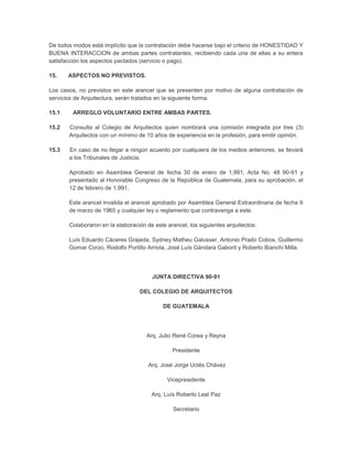 De todos modos está implícito que la contratación debe hacerse bajo el criterio de HONESTIDAD Y
BUENA INTERACCION de ambas partes contratantes, recibiendo cada una de ellas a su entera
satisfacción los aspectos pactados (servicio o pago).

15.    ASPECTOS NO PREVISTOS.

Los casos, no previstos en este arancel que se presenten por motivo de alguna contratación de
servicios de Arquitectura, serán tratados en la siguiente forma.

15.1    ARREGLO VOLUNTARIO ENTRE AMBAS PARTES.

15.2   Consulta al Colegio de Arquitectos quien nombrará una comisión integrada por tres (3)
       Arquitectos con un mínimo de 10 años de experiencia en la profesión, para emitir opinión.

15.3   En caso de no llegar a ningún acuerdo por cualquiera de los medios anteriores, se llevará
       a los Tribunales de Justicia.

       Aprobado en Asamblea General de fecha 30 de enero de 1,991, Acta No. 48 90-91 y
       presentado al Honorable Congreso de la República de Guatemala, para su aprobación, el
       12 de febrero de 1,991.

       Este arancel invalida el arancel aprobado por Asamblea General Extraordinaria de fecha 9
       de marzo de 1965 y cualquier ley o reglamento que contravenga a este.

       Colaboraron en la elaboración de este arancel, los siguientes arquitectos:

       Luís Eduardo Cáceres Grajeda, Sydney Matheu Galusser, Antonio Prado Cobos, Guillermo
       Gomar Corzo, Rodolfo Portillo Arriola, José Luís Gándara Gaborit y Roberto Bianchi Milla.




                                       JUNTA DIRECTIVA 90-91

                                  DEL COLEGIO DE ARQUITECTOS

                                            DE GUATEMALA




                                     Arq. Julio René Corea y Reyna

                                               Presidente

                                      Arq. José Jorge Uclés Chávez

                                             Vicepresidente

                                       Arq. Luís Roberto Leal Paz

                                                Secretario
 