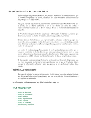 PROYECTO ARQUITECTONICO (ANTEPROYECTO)

          Se entiende por proyecto arquitectónico, los planos o información en forma electrónica que
          le permita al Arquitecto o al cliente, establecer con toda claridad las características del
          proyecto que se va a desarrollar.

          Incluye el proyecto arquitectónico, las entrevistas preliminares que el Arquitecto realiza con
          el cliente, en su oficina profesional o en la del cliente, así como las visitas y
          reconocimientos visuales que se deben efectuar donde se realizara la construcción del
          proyecto.

          El Arquitecto entregara al cliente, los planos o información electrónica equivalente que
          describa el proyecto en planta, elevaciones, secciones y detalles importantes.

          En caso de que el cliente desee una representación a colores o en blanco y negro con
          perspectiva o maquetas para efectos de mejor representación o por motivos de publicidad,
          estos deben ser pactados en una forma independiente y adicional a los honorarios mínimos
          motivo de este arancel.

          Los costos de medidas topográficas, estudio de suelo y otros trabajos especiales que se
          requieran para iniciar el diseño, deberán ser proporcionados por el cliente o en su caso,
          asumir adicionalmente el costo de realizarlos. Los honorarios del proyecto arquitectónico,
          corresponderán al 35% del valor total de los honorarios de diseño completo del proyecto.

          El cliente podrá pactar con otro profesional la continuación del desarrollo del proyecto, una
          vez haya cancelado los honorarios correspondientes, por lo que el Arquitecto deberá
          entregar la información suficiente y clara que permita al otro profesional realizar dicho
          trabajo.

   DESARROLLO DE PROYECTO

          Corresponde a todos los planos o información electrónica así como los cálculos técnicos,
          que definan perfectamente el proyecto para que sea construido por el mismo Arquitecto u
          otro profesional capacitado.

   La información mínima necesaria que debe incluir el proyecto es:



   1.1.1 ARQUITECTURA

          Planta de ubicación
          Planta de localización
          Planta general
          Planta arquitectónica
          Planta acotada
          Planta de acabados
          Elevaciones y secciones
 