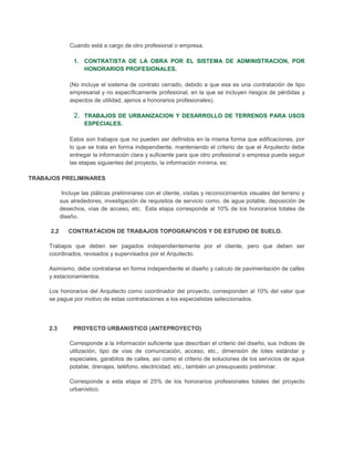 Cuando está a cargo de otro profesional o empresa.

                 1. CONTRATISTA DE LA OBRA POR EL SISTEMA DE ADMINISTRACION, POR
                    HONORARIOS PROFESIONALES.

                (No incluye el sistema de contrato cerrado, debido a que esa es una contratación de tipo
                empresarial y no específicamente profesional, en la que se incluyen riesgos de pérdidas y
                aspectos de utilidad, ajenos a honorarios profesionales).

                 2. TRABAJOS DE URBANIZACION Y DESARROLLO DE TERRENOS PARA USOS
                     ESPECIALES.

                Estos son trabajos que no pueden ser definidos en la misma forma que edificaciones, por
                lo que se trata en forma independiente, manteniendo el criterio de que el Arquitecto debe
                entregar la información clara y suficiente para que otro profesional o empresa pueda seguir
                las etapas siguientes del proyecto, la información mínima, es:

TRABAJOS PRELIMINARES

             Incluye las pláticas preliminares con el cliente, visitas y reconocimientos visuales del terreno y
            sus alrededores, investigación de requisitos de servicio como, de agua potable, deposición de
            desechos, vías de acceso, etc. Esta etapa corresponde al 10% de los honorarios totales de
            diseño.

      2.2      CONTRATACION DE TRABAJOS TOPOGRAFICOS Y DE ESTUDIO DE SUELO.

     Trabajos que deben ser pagados independientemente por el cliente, pero que deben ser
     coordinados, revisados y supervisados por el Arquitecto.

     Asimismo, debe contratarse en forma independiente el diseño y calculo de pavimentación de calles
     y estacionamientos.

     Los honorarios del Arquitecto como coordinador del proyecto, corresponden al 10% del valor que
     se pague por motivo de estas contrataciones a los especialistas seleccionados.




     2.3         PROYECTO URBANISTICO (ANTEPROYECTO)

                Corresponde a la información suficiente que describan el criterio del diseño, sus índices de
                utilización, tipo de vías de comunicación, acceso, etc., dimensión de lotes estándar y
                especiales, garabitos de calles, así como el criterio de soluciones de los servicios de agua
                potable, drenajes, teléfono, electricidad, etc., también un presupuesto preliminar.

                Corresponde a esta etapa el 25% de los honorarios profesionales totales del proyecto
                urbanístico.
 
