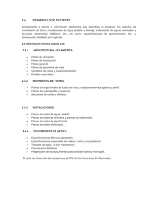 2.4      DESARROLLO DE PROYECTO

Corresponde a planos e información electrónica que describen el proyecto, los cálculos de
movimiento de tierra, instalaciones de agua potable y drenaje, tratamiento de aguas residuales y
pluviales, electricidad, teléfonos, etc., así como, especificaciones de pavimentación, etc., y
presupuesto detallado por reglones.

La información mínima deberá ser:

2.4.1     ARQUITECTURA URBANISTICA:

        Planta de ubicación
        Planta de localización
        Planta general
        Planta de geometría de lotes
        Garabitos de calles y estacionamientos
        Detalles especiales.

2.4.2    MOVIMIENTO DE TIERRA

        Planos de hojas finales de todas las vías, y estacionamientos (planta y perfil)
        Planos de subrasantes y rasantes.
        Secciones de cortes y rellenos




2.4.3    INSTALACIONES

        Planos de redes de agua potable.
        Planos de redes de drenajes y plantas de tratamiento.
        Planos de redes de electricidad
        Planos de redes telefónicas.

2.4.4    DOCUMENTOS DE APOYO.

        Especificaciones técnicas generales.
        Especificaciones especiales de relleno, corte y compactación
        Tanques de agua, (si son necesarios)
        Presupuesto detallado
        Preparación de los documentos para solicitar licencia municipal.

El valor de desarrollo del proyecto es el 65% de los honorarios Profesionales.
 