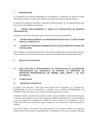 3.     REMUNERACION

La contratación de servicios profesionales de la Arquitectura y Urbanismo por parte de clientes
individuales y jurídicos, es libre y debe hacerse de acuerdo con las leyes vigentes del país.

El arancel del Colegio de Arquitectos, contenido en este documento, es un complemento de esas
leyes y tiene como objetivo los siguientes:

3.1     DEFINIR ADECUADAMENTE EL RANGO DE CONTRATACION DE SERVICIOS
PROFESIONALES.

Indicando el mínimo de información que el cliente recibirá de parte del Arquitecto.

3.2     DEFINIR ADECUADAMENTE LAS RESPONSABILIDADES QUE EL CLIENTE ASUME
       FRENTE AL ARQUITECTO.

3.3     DEFINIR LOS HONORARIOS MINIMOS EN QUE DICHOS SERVICIOS PUEDEN SER
       CONTRATADOS.

Para mantener una competencia leal dentro del gremio, estableciendo los porcentajes mínimos o
costos promedio por una unidad de tiempo, cuando no sea posible utilizar el método porcentual.


4.     PROYECTO DE CONTRATO




4.1    PARA FACILITAR EL PROCEDIMIENTO DE CONTRATACION DE LOS SERVICIOS
       PROFESIONALES DEL ARQUITECTO, SE PROPONE UN CONTRATO DE
       SERVICIOS PROFESIONALES DE DISEÑO COMO ANEXO 1 DE ESTE
       DOCUMENTO.

5.      PLANIFICACION.

5.1      METODO DE PORCENTAJE

El método más adecuado y justo para ambas partes de la contratación, es el llamado por
PORCENTAJE el cual es reconocido y aceptado por la UNION INTERNACIONAL DE
ARQUITECTOS. UIA y sobre el que se tiene suficiente experiencia en el país.

Consiste el método, en pactar los honorarios a razón de un porcentaje del costo total del proyecto,
el cual se puede establecer a través del presupuesto detallado presentado por el propio Arquitecto
o por otro profesional contratado por el cliente de común acuerdo con el Arquitecto, o por el
método de contrato de construcción, que se realice por otra empresa por medio de concurso o
licitación.

Para mayor detalle y conveniencia de ambas partes de la contratación, debido a las diferentes
características de los proyectos arquitectónicos y urbanísticos en los que se requiere diferentes
 